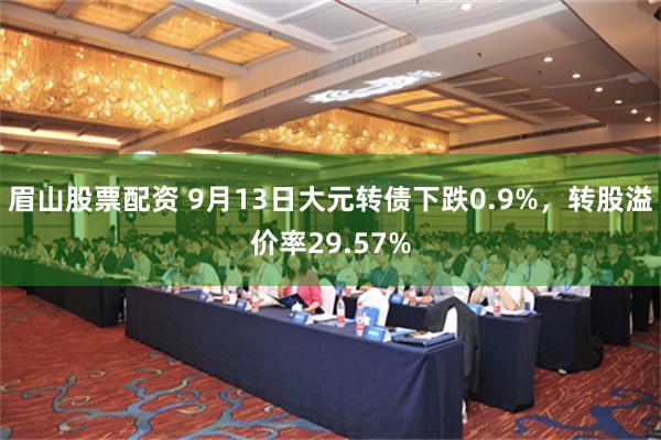 眉山股票配资 9月13日大元转债下跌0.9%，转股溢价率29.57%