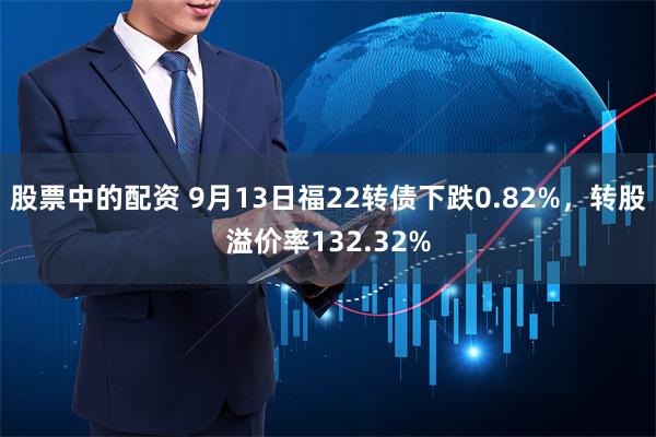 股票中的配资 9月13日福22转债下跌0.82%，转股溢价率132.32%