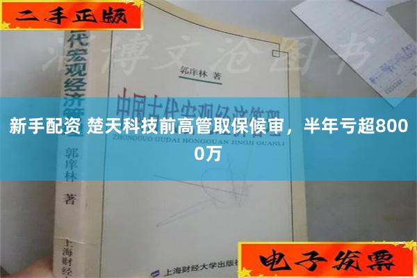 新手配资 楚天科技前高管取保候审，半年亏超8000万