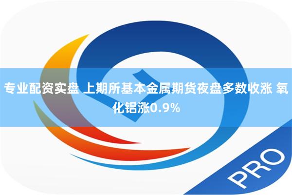 专业配资实盘 上期所基本金属期货夜盘多数收涨 氧化铝涨0.9%