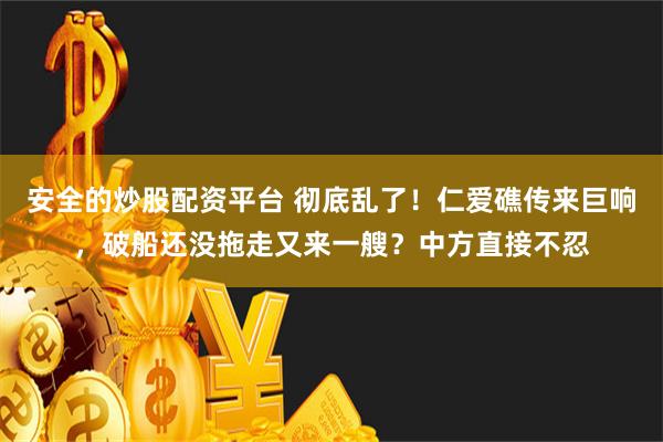 安全的炒股配资平台 彻底乱了！仁爱礁传来巨响，破船还没拖走又来一艘？中方直接不忍