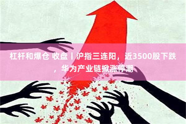 杠杆和爆仓 收盘丨沪指三连阳，近3500股下跌，华为产业链掀涨停潮