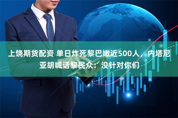 上饶期货配资 单日炸死黎巴嫩近500人，内塔尼亚胡喊话黎民众：没针对你们