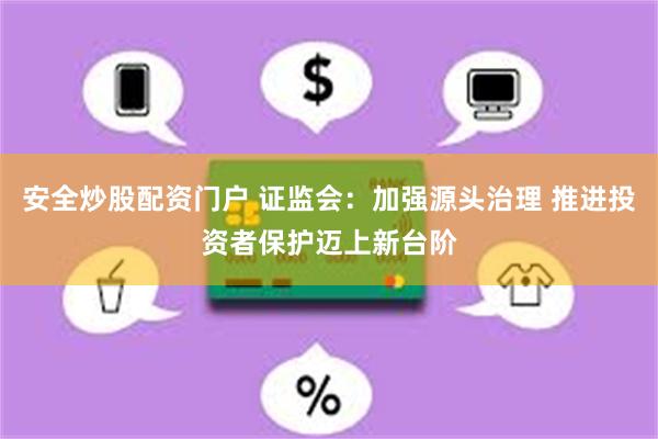 安全炒股配资门户 证监会：加强源头治理 推进投资者保护迈上新台阶