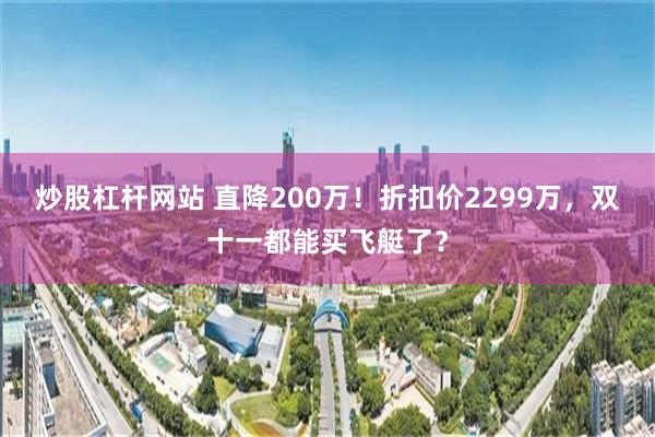 炒股杠杆网站 直降200万！折扣价2299万，双十一都能买飞艇了？