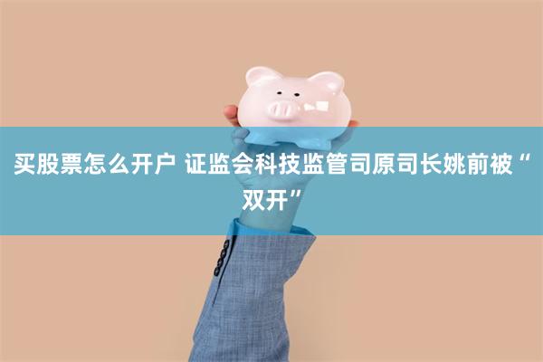 买股票怎么开户 证监会科技监管司原司长姚前被“双开”