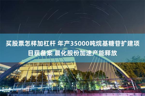 买股票怎样加杠杆 年产35000吨烷基糖苷扩建项目获备案 晨化股份加速产能释放