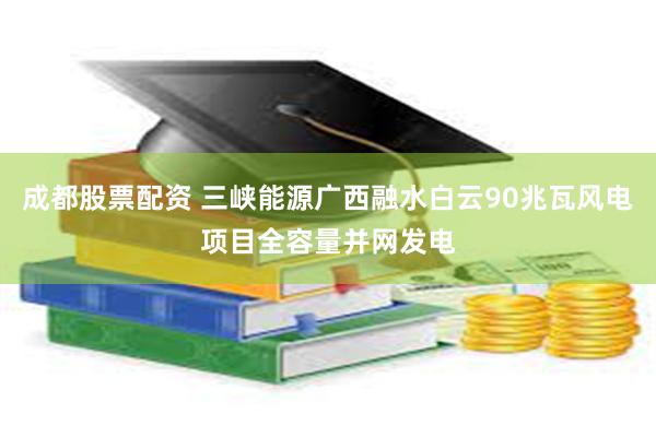 成都股票配资 三峡能源广西融水白云90兆瓦风电项目全容量并网发电