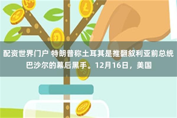 配资世界门户 特朗普称土耳其是推翻叙利亚前总统巴沙尔的幕后黑手。12月16日，美国