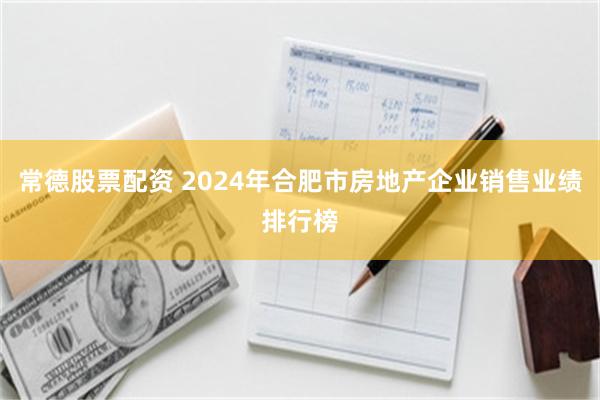 常德股票配资 2024年合肥市房地产企业销售业绩排行榜