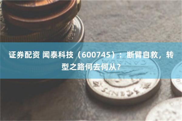 证券配资 闻泰科技（600745）：断臂自救，转型之路何去何从？