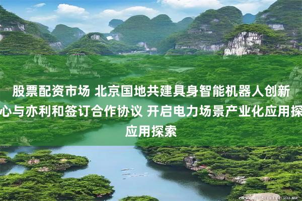 股票配资市场 北京国地共建具身智能机器人创新中心与亦利和签订合作协议 开启电力场景产业化应用探索