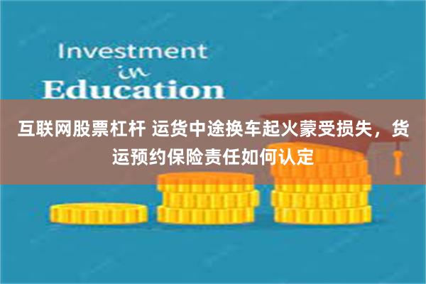 互联网股票杠杆 运货中途换车起火蒙受损失，货运预约保险责任如何认定