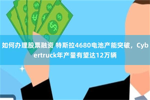 如何办理股票融资 特斯拉4680电池产能突破，Cybertruck年产量有望达12万辆