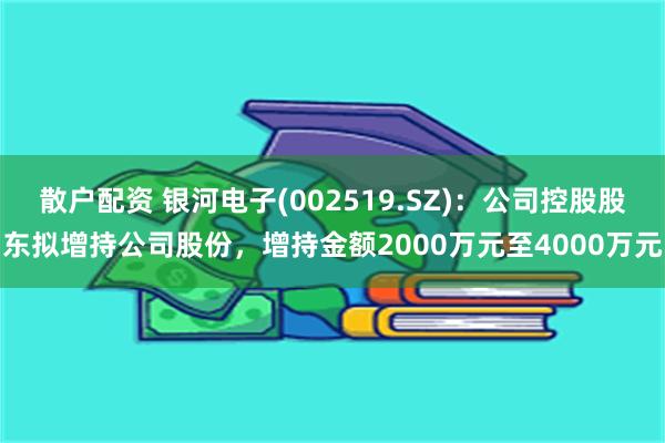 散户配资 银河电子(002519.SZ)：公司控股股东拟增持公司股份，增持金额2000万元至4000万元