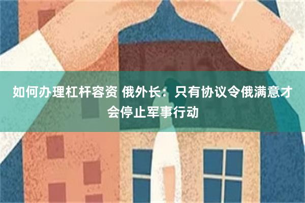 如何办理杠杆容资 俄外长：只有协议令俄满意才会停止军事行动