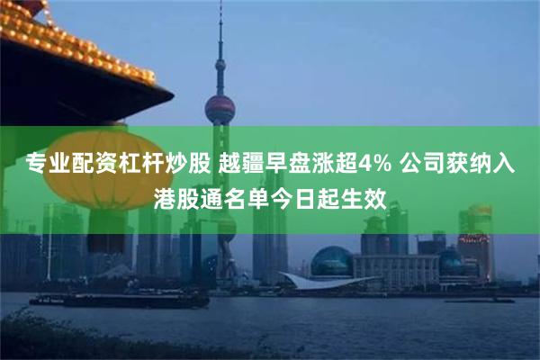 专业配资杠杆炒股 越疆早盘涨超4% 公司获纳入港股通名单今日起生效