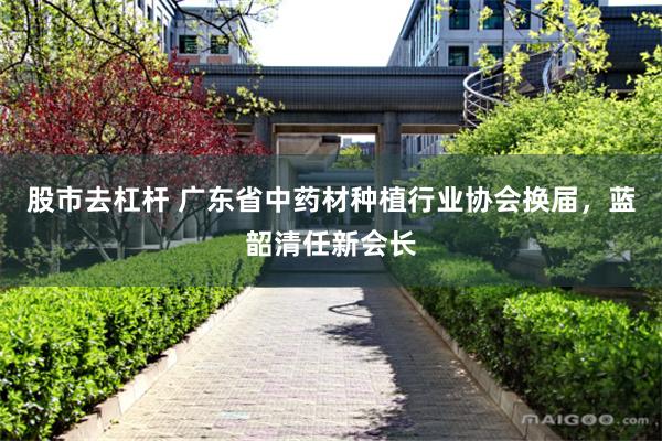 股市去杠杆 广东省中药材种植行业协会换届，蓝韶清任新会长