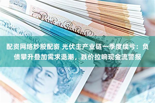 配资网络炒股配资 光伏主产业链一季度续亏：负债攀升叠加需求退潮，跌价拉响现金流警报