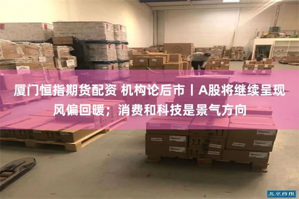 厦门恒指期货配资 机构论后市丨A股将继续呈现风偏回暖；消费和科技是景气方向