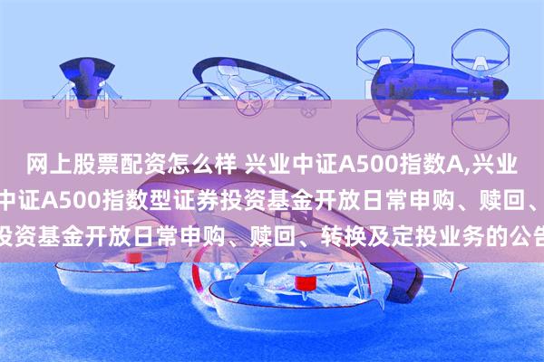 网上股票配资怎么样 兴业中证A500指数A,兴业中证A500指数C: 兴业中证A500指数型证券投资基金开放日常申购、赎回、转换及定投业务的公告