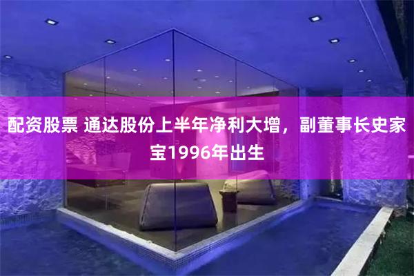 配资股票 通达股份上半年净利大增，副董事长史家宝1996年出生