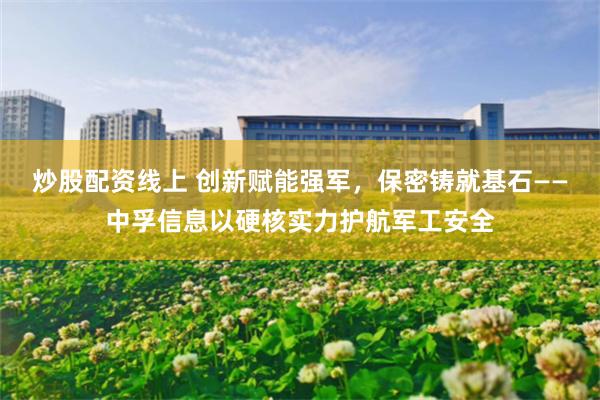 炒股配资线上 创新赋能强军，保密铸就基石——中孚信息以硬核实力护航军工安全