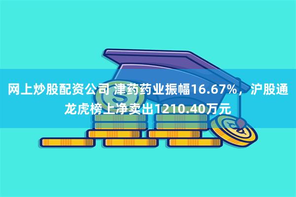 网上炒股配资公司 津药药业振幅16.67%，沪股通龙虎榜上净卖出1210.40万元