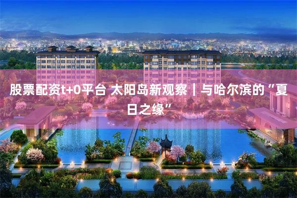 股票配资t+0平台 太阳岛新观察｜与哈尔滨的“夏日之缘”