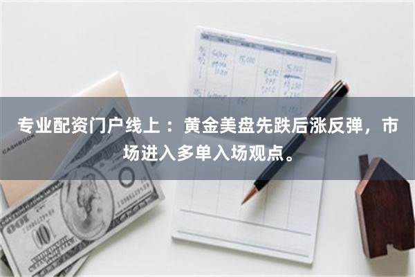 专业配资门户线上 ：黄金美盘先跌后涨反弹，市场进入多单入场观点。