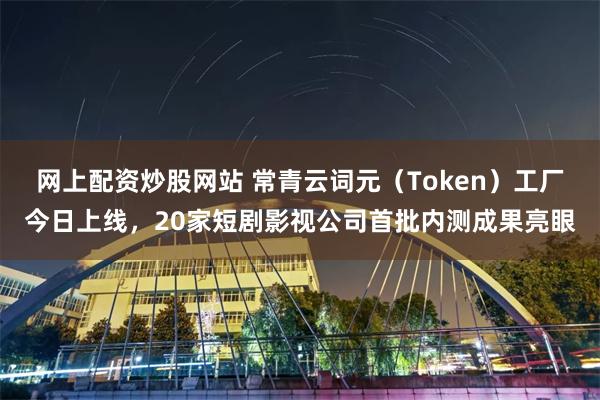 网上配资炒股网站 常青云词元（Token）工厂今日上线，20家短剧影视公司首批内测成果亮眼