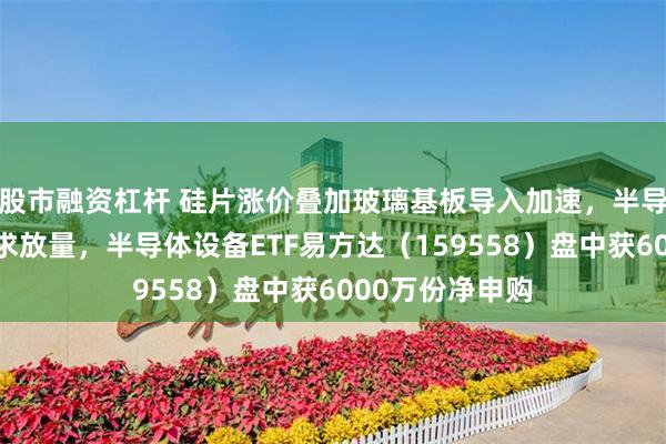 股市融资杠杆 硅片涨价叠加玻璃基板导入加速，半导体材料设备需求放量，半导体设备ETF易方达（159558）盘中获6000万份净申购